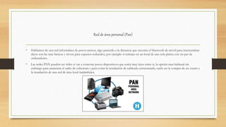 Red de área personal (Pan)
• Hablamos de una red informática de pocos metros, algo parecido a la distancia que necesita el bluetooth de móvil para intercambiar
datos son las mas básicas y sirven para espacios reducidos, por ejemplo si trabajas en un local de una sola planta con un par de
ordenadores.
• Las redes PAN pueden ser útiles si vas a conectar pocos dispositivos que estén muy lejos entre si, la opción mas habitual sin
embargo para aumentar el radio de cobertura y para evitar la instalación de cableado estructurado, suele ser la compra de un router y
la instalación de una red de área local inalámbrica.
 