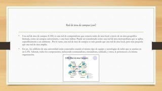 Red de área de campus (can)
• Una red de área de campus (CAN) es una red de computadoras que conecta redes de área local a través de un área geográfica
limitada, como un campus universitario, o una base militar. Puede ser considerado como una red de área metropolitana que se aplica
específicamente a un ambiente . Por lo tanto, una red de área de campus es más grande que una red de área local, pero más pequeña
que una red de área amplia.
• En un , los edificios de una universidad están conectados usando el mismo tipo de equipo y tecnologías de redes que se usarían en
un LAN. Además, todos los componentes, incluyendo conmutadores, enrutadores, cableado, y otros, le pertenecen a la misma
organización.
 