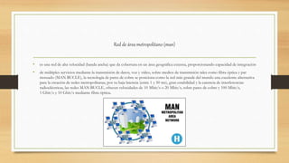 Red de área metropolitano (man)
• es una red de alta velocidad (banda ancha) que da cobertura en un área geográfica extensa, proporcionando capacidad de integración
• de múltiples servicios mediante la transmisión de datos, voz y vídeo, sobre medios de transmisión tales como fibra óptica y par
trenzado (MAN BUCLE), la tecnología de pares de cobre se posiciona como la red más grande del mundo una excelente alternativa
para la creación de redes metropolitanas, por su baja latencia (entre 1 y 50 ms), gran estabilidad y la carencia de interferencias
radioeléctricas, las redes MAN BUCLE, ofrecen velocidades de 10 Mbit/s o 20 Mbit/s, sobre pares de cobre y 100 Mbit/s,
1 Gbit/s y 10 Gbit/s mediante fibra óptica.
 