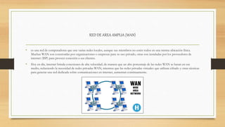RED DE AREA AMPLIA (WAN)
• es una red de computadoras que une varias redes locales, aunque sus miembros no estén todos en una misma ubicación física.
Muchas WAN son construidas por organizaciones o empresas para su uso privado, otras son instaladas por los proveedores de
internet (ISP) para proveer conexión a sus clientes.
• Hoy en día, internet brinda conexiones de alta velocidad, de manera que un alto porcentaje de las redes WAN se basan en ese
medio, reduciendo la necesidad de redes privadas WAN, mientras que las redes privadas virtuales que utilizan cifrado y otras técnicas
para generar una red dedicada sobre comunicaciones en internet, aumentan continuamente.
 