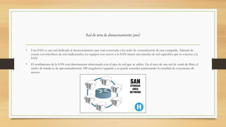 Red de área de almacenamiento (san)
• Una SAN es una red dedicada al almacenamiento que está conectada a las redes de comunicación de una compañía. Además de
contar con interfaces de red tradicionales, los equipos con acceso a la SAN tienen una interfaz de red específica que se conecta a la
SAN.
• El rendimiento de la SAN está directamente relacionado con el tipo de red que se utiliza. En el caso de una red de canal de fibra, el
ancho de banda es de aproximadamente 100 megabytes/segundo y se puede extender aumentando la cantidad de conexiones de
acceso.
 