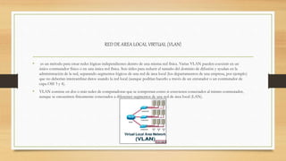 RED DE AREA LOCAL VIRTUAL (VLAN)
• es un método para crear redes lógicas independientes dentro de una misma red física. Varias VLAN pueden coexistir en un
único conmutador físico o en una única red física. Son útiles para reducir el tamaño del dominio de difusión y ayudan en la
administración de la red, separando segmentos lógicos de una red de área local (los departamentos de una empresa, por ejemplo)
que no deberían intercambiar datos usando la red local (aunque podrían hacerlo a través de un enrutador o un conmutador de
capa OSI 3 y 4).
• VLAN consiste en dos o más redes de computadoras que se comportan como si estuviesen conectados al mismo conmutador,
aunque se encuentren físicamente conectados a diferentes segmentos de una red de área local (LAN).
 