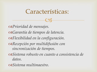 Características:
                     
Prioridad de mensajes.
Garantía de tiempos de latencia.
Flexibilidad en la configuración.
Recepción por multidifusión con
 sincronización de tiempos.
Sistema robusto en cuanto a consistencia de
 datos.
Sistema multimaestro.
 