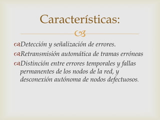 Características:
               
Detección y señalización de errores.
Retransmisión automática de tramas erróneas
Distinción entre errores temporales y fallas
 permanentes de los nodos de la red, y
 desconexión autónoma de nodos defectuosos.
 