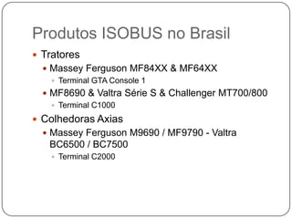 Produtos ISOBUS no Brasil
 Tratores
 Massey Ferguson MF84XX & MF64XX
 Terminal GTA Console 1
 MF8690 & Valtra Série S & Challenger MT700/800
 Terminal C1000
 Colhedoras Axias
 Massey Ferguson M9690 / MF9790 - Valtra
BC6500 / BC7500
 Terminal C2000
 