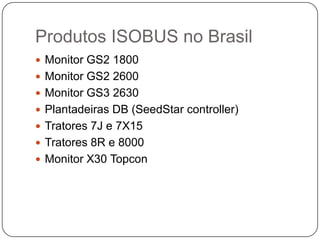  Monitor GS2 1800
 Monitor GS2 2600
 Monitor GS3 2630
 Plantadeiras DB (SeedStar controller)
 Tratores 7J e 7X15
 Tratores 8R e 8000
 Monitor X30 Topcon
Produtos ISOBUS no Brasil
 