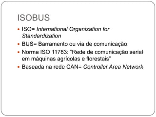 ISOBUS
 ISO= International Organization for
Standardization
 BUS= Barramento ou via de comunicação
 Norma ISO 11783: “Rede de comunicação serial
em máquinas agrícolas e florestais”
 Baseada na rede CAN= Controller Area Network
 