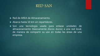RED SAN
 Red de AREA de Almacenamiento.
 Abarca hasta 10 km sin repartidores.
 Son una tecnología usada para enlazar unidades de
almacenamiento (básicamente discos duros) a una red local,
de manera de compartir su uso en todas las áreas de una
empresa.
 