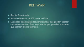 RED WAN
 Red de Área Amplia.
 Alcanza distancias de 100 hasta 1000 km.
 Sus nodos están separados por distancias que pueden abarcar
continente enteros. Son muy usadas por grandes empresas
que abarcan mucho territorio.
 
