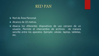 RED PAN
 Red de Área Personal.
 Alcance de 10 metros.
 Abarca los diferentes dispositivos de uso cercano de un
usuario. Permite el intercambio de archivos de manera
sencilla entre los aparatos. Ejemplo: celular, laptop, tabletas,
etc.
 