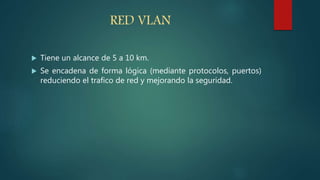 RED VLAN
 Tiene un alcance de 5 a 10 km.
 Se encadena de forma lógica (mediante protocolos, puertos)
reduciendo el trafico de red y mejorando la seguridad.
 