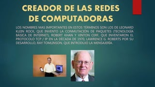 CREADOR DE LAS REDES
DE COMPUTADORAS
LOS NOMBRES MAS IMPORTANTES EN ESTOS TÉRMINOS SON LOS DE LEONARD
KLEIN ROCK, QUE INVENTO LA CONMUTACIÓN DE PAQUETES (TECNOLOGÍA
BÁSICA DE INTERNET), ROBERT KHAN Y VINTON CERF, QUE INVENTARON EL
PROTOCOLO TCP / IP EN LA DÉCADA DE 1970, LAWRENCE G. ROBERTS POR SU
DESARROLLO, RAY TOMLINSON, QUE INTRODUJO LA MENSAJERÍA.
 