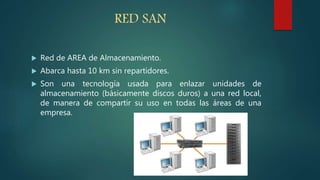 RED SAN
 Red de AREA de Almacenamiento.
 Abarca hasta 10 km sin repartidores.
 Son una tecnología usada para enlazar unidades de
almacenamiento (básicamente discos duros) a una red local,
de manera de compartir su uso en todas las áreas de una
empresa.
 