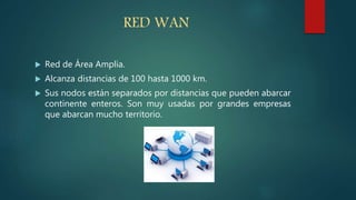 RED WAN
 Red de Área Amplia.
 Alcanza distancias de 100 hasta 1000 km.
 Sus nodos están separados por distancias que pueden abarcar
continente enteros. Son muy usadas por grandes empresas
que abarcan mucho territorio.
 