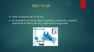 RED VLAN
 Tiene un alcance de 5 a 10 km.
 Se encadena de forma lógica (mediante protocolos, puertos)
reduciendo el trafico de red y mejorando la seguridad.
 