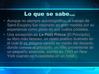 Lo que se sabe… Aunque no siempre autobiográfico, el trabajo de Saint-Exupéry fue inspirado en gran medida por su experiencia como piloto en sus vuelos postales.  Una excepción es  Le Petit Prince  (El Principito), su libro más famoso, un relato poético ilustrado en el cual él se imagina varado en medio del desierto, donde conoce al principito, un niño proveniente de un pequeño asteroide, escrito en 1943 en New York cuando se hospedaba en un hotel. 