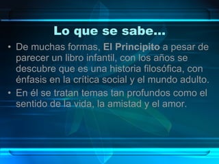 Lo que se sabe… De muchas formas,  El Principito  a pesar de parecer un libro infantil, con los años se descubre que es una historia filosófica, con énfasis en la crítica social y el mundo adulto. En él se tratan temas tan profundos como el sentido de la vida, la amistad y el amor.  