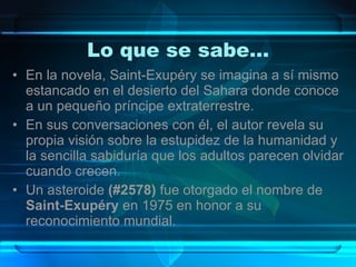 Lo que se sabe… En la novela, Saint-Exupéry se imagina a sí mismo estancado en el desierto del Sahara donde conoce a un pequeño príncipe extraterrestre.  En sus conversaciones con él, el autor revela su propia visión sobre la estupidez de la humanidad y la sencilla sabiduría que los adultos parecen olvidar cuando crecen.  Un asteroide  (#2578)  fue otorgado el nombre de  Saint-Exupéry  en 1975 en honor a su reconocimiento mundial. 
