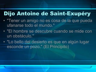 Dijo Antoine de Saint-Exupéry  "Tener un amigo no es cosa de la que pueda ufanarse todo el mundo."  "El hombre se descubre cuando se mide con un obstáculo."  "Lo bello del desierto es que en algún lugar esconde un pozo." (El Principito) 