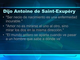 Dijo Antoine de Saint-Exupéry  "Ser necio de nacimiento es una enfermedad incurable."  "Amor no es mirarse el uno al otro, sino mirar los dos en la misma dirección."  “El mundo entero se aparta cuando ve pasar a un hombre que sabe a dónde va”  