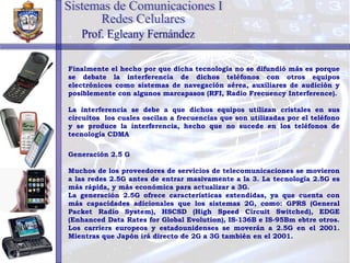 Finalmente el hecho por que dicha tecnología no se difundió más es porque se debate la interferencia de dichos teléfonos con otros equipos electrónicos como sistemas de navegación aérea, auxiliares de audición y posiblemente con algunos marcapasos (RFI, Radio Frecuency Interference). La interferencia se debe a que dichos equipos utilizan cristales en sus circuitos  los cuales oscilan a frecuencias que son utilizadas por el teléfono y se produce la interferencia, hecho que no sucede en los teléfonos de tecnología CDMA Generación 2.5 G Muchos de los proveedores de servicios de telecomunicaciones se movieron a las redes 2.5G antes de entrar masivamente a la 3. La tecnología 2.5G es más rápida, y más económica para actualizar a 3G. La generación 2.5G ofrece características extendidas, ya que cuenta con más capacidades adicionales que los sistemas 2G, como: GPRS (General Packet Radio System), HSCSD (High Speed Circuit Switched), EDGE (Enhanced Data Rates for Global Evolution), IS-136B e IS-95Bm ebtre otros. Los carriers europeos y estadounidenses se moverán a 2.5G en el 2001. Mientras que Japón irá directo de 2G a 3G también en el 2001. Sistemas de Comunicaciones I Redes Celulares Prof. Egleany Fernández 