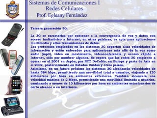 Tercera generación 3G. La 3G se caracteriza por contener a la convergencia de voz y datos con acceso inalámbrico a Internet; en otras palabras, es apta para aplicaciones multimedia y altas transmisiones de datos. Los protocolos empleados en los sistemas 3G soportan altas velocidades de información y están enfocados para aplicaciones más allá de la voz como audio (mp3), video en movimiento, videoconferencia y acceso rápido a Internet, sólo por nombrar algunos. Se espera que las redes 3G empiecen a operar en el 2001 en Japón, por NTT DoCoMo; en Europa y parte de Asia en el 2002, posteriormente en Estados Unidos y otros países. Asimismo, en un futuro próximo los sistemas 3G alcanzarán velocidades de hasta 384 kbps, permitiendo una movilidad total a usuarios, viajando a 120 kilómetros por hora en ambientes exteriores. También alcanzará una velocidad máxima de 2 Mbps, permitiendo una movilidad limitada a usuarios, caminando a menos de 10 kilómetros por hora en ambientes estacionarios de corto alcance o en interiores. Sistemas de Comunicaciones I Redes Celulares Prof. Egleany Fernández 