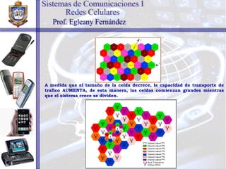A medida que el tamaño de la celda decrece, la capacidad de transporte de trafico AUMENTA, de esta manera, las celdas comienzan grandes mientras que el sistema crece se dividen. Sistemas de Comunicaciones I Redes Celulares Prof. Egleany Fernández 
