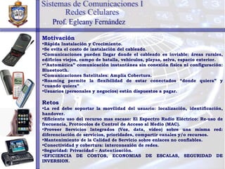 Motivación Rápida Instalación y Crecimiento. Se evita el costo de instalación del cableado. Comunicaciones pueden llegar donde el cableado es inviable: áreas rurales, edificios viejos, campo de batalla, vehículos, playas, selva, espacio exterior. “ Automática” comunicación instantánea sin conexión física ni configuración: Blueetooth. Comunicaciones Satelitales: Amplia Cobertura. Roaming permite la flexibilidad de estar conectados “donde quiera” y “cuando quiera” Usuarios (personales y negocios) están dispuestos a pagar. Retos La red debe soportar la movilidad del usuario: localización, identificación, handover. Eficiente uso del recurso mas escaso: El Espectro Radio Eléctrico: Re-uso de frecuencia, Protocolos de Control de Acceso al Medio (MAC). Proveer Servicios Integrados (Voz, data, video) sobre una misma red: diferenciación de servicios, prioridades, compartir canales y/o recursos. Mantenimiento de la Calidad de Servicio sobre enlaces no confiables. Conectividad y cobertura: interconexión de redes. Seguridad: Privacidad – Autenticación. EFICIENCIA DE COSTOS, ECONOMIAS DE ESCALAS, SEGURIDAD DE INVERSION. Sistemas de Comunicaciones I Redes Celulares Prof. Egleany Fernández 