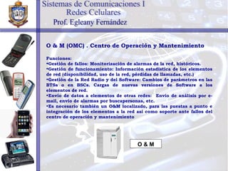 O & M (OMC) . Centro de Operación y Mantenimiento Funciones: Gestión de fallos: Monitorización de alarmas de la red, históricos. Gestión de funcionamiento: Información estadística de los elementos de red (disponibilidad, uso de la red, pérdidas de llamadas, etc.) Gestión de la Red Radio y del Software: Cambios de parámetros en las BTSs o en BSCs. Cargas de nuevas versiones de Software a los elementos de red. Envío de datos a elementos de otras redes:  Envío de análisis por e-mail, envío de alarmas por buscapersonas, etc. Es necesario también un O&M localizado, para las puestas a punto e integración de los elementos a la red así como soporte ante fallos del centro de operación y mantenimiento O & M Sistemas de Comunicaciones I Redes Celulares Prof. Egleany Fernández 