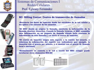 BC: Billing Center. Centro de transacción de llamadas Recolecta los datos de tasación desde las entidades de la red celular y las aplica a las cuentas de los usuarios. El MSC donde se origina la llamada, recolecta la información de la llamada (destino, duración). Cuando la llamada termina, el MSC ensambla esta información en un paquete de llamada simple (solo contiene la información de esta llamada) y se envía al centro de tasación. El centro de tasación asigna este reporte a la cuenta del usuario, y relaciona la información del reporte con indicadores (por ejemplo, la duración con el precio por minuto, y el destino con el precio de llamada local o nacional). Normalmente se conecta a la red a través del MSC aunque puede involucrar otros elementos.MSC BC Sistemas de Comunicaciones I Redes Celulares Prof. Egleany Fernández 
