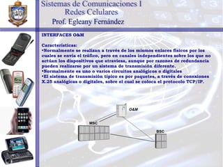 INTERFACES O&M Características: Normalmente se realizan a través de los mismos enlaces físicos por los cuales se envía el tráfico, pero en canales independientes sobre los que no actúan los dispositivos que atraviesa, aunque por razones de redundancia pueden realizarse por un sistema de transmisión diferente. Normalmente es uno o varios circuitos analógicos o digitales El sistema de transmisión típico es por paquetes, a través de conexiones X.25 analógicas o digitales, sobre el cual se coloca el protocolo TCP/IP. Sistemas de Comunicaciones I Redes Celulares Prof. Egleany Fernández MSC BSC O&M 