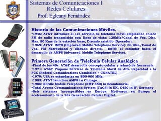 Historia de las Comunicaciones Móviles. 1946: AT&T introduce el 1er servicio de telefonía móvil empleando enlace FM de radio transmisión con línea de vista: 120kHz/Canal de Voz, Dist. Max. 80 Kms de la estación base, Discado asistido (Operador). 1969: AT&T: IMTS (Improved Mobile Telephone Service): 30 Khz./Canal de Voz, FM Narrowband y discado directo.  IMTS: el estándar hasta el desarrollo de AMPS (Advanced Mobile Telephone Service). Primera Generación de Telefonía Celular Analógica Final de los 40s: AT&T desarrolla concepto celular y rehusó de frecuencia 1971: AT&T Propone Servicio de Telefonía Móvil de Alta Capacidad a la FCC (Federal Comunications Comission = CONATEL) 1979: USA se estandariza en 800-900 MHz.  1983: AT&T launches AMPS in Chicago  1985: Nordic Mobile Telephone (NMT 450) in Scandanavia,  Total Access Communications System (TACS) in UK, C450 in W. Germany Seis sistemas Incompatibles en Europa: Motivaron en Europa el aceleramiento de la 2da Generación Celular Digital. Sistemas de Comunicaciones I Redes Celulares Prof. Egleany Fernández 