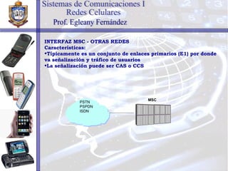 INTERFAZ MSC - OTRAS REDES Características: Típicamente es un conjunto de enlaces primarios (E1) por donde va señalización y tráfico de usuarios La señalización puede ser CAS o CCS Sistemas de Comunicaciones I Redes Celulares Prof. Egleany Fernández MSC PSTN PSPDN ISDN 