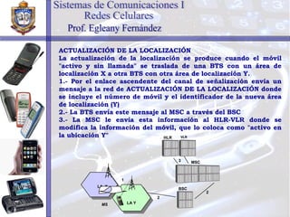 ACTUALIZACIÓN DE LA LOCALIZACIÓN La actualización de la localización se produce cuando el móvil "activo y sin llamada" se traslada de una BTS con un área de localización X a otra BTS con otra área de localización Y.  1.- Por el enlace ascendente del canal de señalización envía un mensaje a la red de ACTUALIZACIÓN DE LA LOCALIZACIÓN donde se incluye el número de móvil y el identificador de la nueva área de localización (Y) 2.- La BTS envía este mensaje al MSC a través del BSC 3.- La MSC le envía esta información al HLR-VLR donde se modifica la información del móvil, que lo coloca como "activo en la ubicación Y" Sistemas de Comunicaciones I Redes Celulares Prof. Egleany Fernández MS BSC MSC HLR VLR 2 2 3 LA  X LA Y 1 