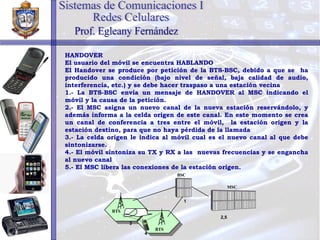HANDOVER El usuario del móvil se encuentra HABLANDO El Handover se produce por petición de la BTS-BSC, debido a que se  ha producido una condición (bajo nivel de señal, baja calidad de audio, interferencia, etc.) y se debe hacer traspaso a una estación vecina 1.- La BTS-BSC envía un mensaje de HANDOVER al MSC indicando el móvil y la causa de la petición. 2.- El MSC asigna un nuevo canal de la nueva estación reservándolo, y además informa a la celda origen de este canal. En este momento se crea un canal de conferencia a tres entre el móvil,  la estación origen y la estación destino, para que no haya pérdida de la llamada 3.- La celda origen le indica al móvil cual es el nuevo canal al que debe sintonizarse. 4.- El móvil sintoniza su TX y RX a las  nuevas frecuencias y se engancha al nuevo canal 5.- El MSC libera las conexiones de la estación origen. Sistemas de Comunicaciones I Redes Celulares Prof. Egleany Fernández BSC MSC 2,5 1 BTS BTS 3 4 