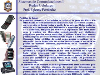 Perdidas de Señal: Un problema inherente a las señales de radio en la gama de 800 a 900 MHz (banda de comunicaciones celulares)es que las señales tienden a moverse sólo en líneas rectas a partir de su antena. Dichas ondas de radio de alta frecuencia son debilitadas o atenuadas por la humedad de la atmósfera, reflejada por edificios y superficies lisas tales como agua y pueden ser bloqueadas completamente por obstáculos geográficos grandes como montañas y colinas. Casos más severos pueden impedir que su señal transmitida llegue a la estación de celda. Observará éstas pérdidas de señal como pausas repentinas en la recepción. Podría haber sido una o dos pausas breves, o una serie de pausas de duración variables, dependiendo de la severidad de la circunstancia. Otra causa común de la pérdida de la señal ocurre cuando uno se aproxima a le región fronteriza de un  área de servicio en la que no halla otras estaciones que acepten la transferencia de su conversación. Experimentará un debilitamiento gradual de la señal hasta que comiencen pérdidas breves de la señal. Las pérdidas de señal rápidamente empeorarán hasta que quede completamente desconectado. Los controles de la estación de celdas generalmente están diseñados para pasar por alto pérdidas menores de señal sin interrumpir su conversación. Sin embargo, perdidas de señal continuas o prolongadas pueden hacer que la estación de celda lo desconecte. Con el tiempo sabrá dónde se localizan las áreas de cobertura débil en la región. Sistemas de Comunicaciones I Redes Celulares Prof. Egleany Fernández 