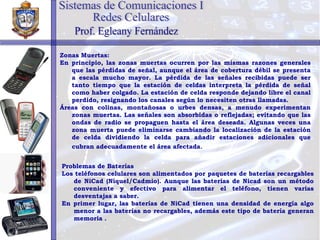 Zonas Muertas: En principio, las zonas muertas ocurren por las mismas razones generales que las pérdidas de señal, aunque el área de cobertura débil se presenta a escala mucho mayor. La pérdida de las señales recibidas puede ser tanto tiempo que la estación de celdas interpreta la pérdida de señal como haber colgado. La estación de celda responde dejando libre el canal perdido, resignando los canales según lo necesiten otras llamadas. Áreas con colinas, montañosas o urbes densas, a menudo experimentan zonas muertas. Las señales son absorbidas o reflejadas; evitando que las ondas de radio se propaguen hasta el área deseada. Algunas veces una zona muerta puede eliminarse cambiando la localización de la estación de celda dividiendo la celda para añadir estaciones adicionales que cubran adecuadamente el área afectada . Problemas de Baterías Los teléfonos celulares son alimentados por paquetes de baterías recargables de NiCad (Níquel/Cadmio). Aunque las baterías de Nicad son un método conveniente y efectivo para alimentar el teléfono, tienen varias desventajas a saber. En primer lugar, las baterías de NiCad tienen una densidad de energía algo menor a las baterías no recargables, además este tipo de batería generan memoria   .   Sistemas de Comunicaciones I Redes Celulares Prof. Egleany Fernández 