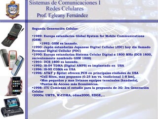 Segunda Generación Celular: 1989: Europa estandariza Global System for Mobile Communications (GSM) 1992: GSM es lanzado. 1 990: Japón estandariza Japanese Digital Cellular (JDC) hoy día llamado Personal Digital Cellular (PDC) 1990: Europa estandariza Sistema Celular Digital a 1800 MHz (DCS 1800, recientemente nombrado GSM 1800) 1993: DCS 1800 es lanzado. 1992: IS-54 TDMA (Digital AMPS) es implantado en  USA 1996: IS-95 CDMA en USA 1996: AT&T y Sprint ofrecen PCS en principales ciudades de USA Cell Sites, mas pequenos (0.25 km vs. tradicional 1-8 km),  Mas pequeños y mas livianos equipos terminales (handsets),  Puntos de Acceso más Económicos. 1998: ITU Comienza el estudio para la propuesta de 3G: 3ra Generación Celular 2000s: UMTS, W-CDMA, cdma2000, EDGE,... Sistemas de Comunicaciones I Redes Celulares Prof. Egleany Fernández 
