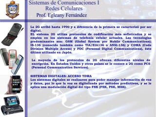 La 2G arribó hasta 1990 y a diferencia de la primera se caracterizó por ser digital. EL sistema 2G utiliza protocolos de codificación más sofisticados y se emplea en los sistemas de telefonía celular actuales. Las tecnologías predominantes son: GSM (Global System por Mobile Communications); IS-136 (conocido también como TIA/EIA136 o ANSI-136) y CDMA (Code Division Multiple Access) y PDC (Personal Digital Communications), éste último utilizado en Japón.   La mayoría de los protocolos de 2G ofrecen diferentes niveles de encripción. En Estados Unidos y otros países se le conoce a 2G como PCS (Personal Communication Services). SISTEMAS DIGITALES: ACCESO TDMA Los sistemas digitales se realizaron para poder manejar información de voz y datos, por lo que la voz es digitalizada por métodos predictivos, y se le aplica una modulación digital del tipo FSK (FSK, PSK, MSK). Sistemas de Comunicaciones I Redes Celulares Prof. Egleany Fernández 