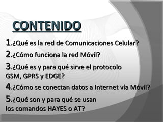 11.¿Qué es la red de Comunicaciones Celular?.¿Qué es la red de Comunicaciones Celular?
22.¿Cómo funciona la red Móvil?.¿Cómo funciona la red Móvil?
33.¿Qué es y para qué sirve el protocolo.¿Qué es y para qué sirve el protocolo
GSM, GPRS y EDGE?GSM, GPRS y EDGE?
44.¿Cómo se conectan datos a Internet vía Móvil?.¿Cómo se conectan datos a Internet vía Móvil?
55.¿Qué son y para qué se usan.¿Qué son y para qué se usan
los comandos HAYES o AT?los comandos HAYES o AT?
CONTENIDOCONTENIDO
 