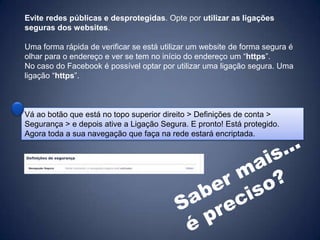 Evite redes públicas e desprotegidas. Opte por utilizar as ligações
seguras dos websites.

Uma forma rápida de verificar se está utilizar um website de forma segura é
olhar para o endereço e ver se tem no início do endereço um “https”.
No caso do Facebook é possível optar por utilizar uma ligação segura. Uma
ligação “https”.



Vá ao botão que está no topo superior direito > Definições de conta >
Segurança > e depois ative a Ligação Segura. E pronto! Está protegido.
Agora toda a sua navegação que faça na rede estará encriptada.
 
