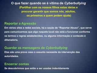 O que fazer quando se é vítima de Cyberbullying
               (Partilhar com os nossos filhos estas ideias e
                 procurar garantir que somos nós, adultos,
                      os primeiros a quem pedem ajuda)

Reportar a Agressão
Em vários sites e redes sociais, há a opção de “Reportar Abuso”, que serve
para comunicarmos que algo naquele local não está a funcionar conforme
os termos e regras estabelecidos, ou alguma informação e conteúdo é
difamatória.


Guardar as mensagens de Cyberbullying
Elas são uma prova caso o assunto necessite da intervenção das
autoridades.


Encerrar contas
Se descobrirmos que estão a ser usadas indevidamente
 