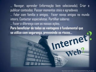 ... Navegar, aprender (informação bem selecionada), Criar e
publicar conteúdos. Passar momentos úteis e agradáveis
... Falar com família e amigos. Fazer novos amigos no mundo
inteiro. Contactar especialistas. Partilhar saberes
... Fazer a diferença com as nossas ações.
Para beneficiar de todas as vantagens é fundamental que
se utilize com segurança, prevenindo os riscos...




                                      http://www.mymac.cc/wp-content/uploads/2010/07/surfing_the_net.png
 