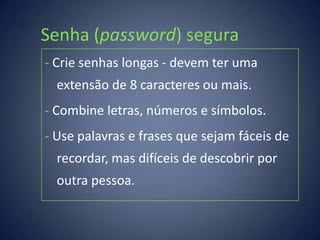 Senha (password) segura
- Crie senhas longas - devem ter uma
  extensão de 8 caracteres ou mais.
- Combine letras, números e símbolos.
- Use palavras e frases que sejam fáceis de
  recordar, mas difíceis de descobrir por
  outra pessoa.
 