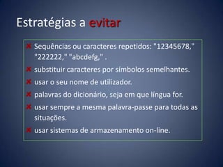 Estratégias a evitar
   Sequências ou caracteres repetidos: "12345678,"
   "222222," "abcdefg," .
   substituir caracteres por símbolos semelhantes.
   usar o seu nome de utilizador.
   palavras do dicionário, seja em que língua for.
   usar sempre a mesma palavra-passe para todas as
   situações.
   usar sistemas de armazenamento on-line.
 