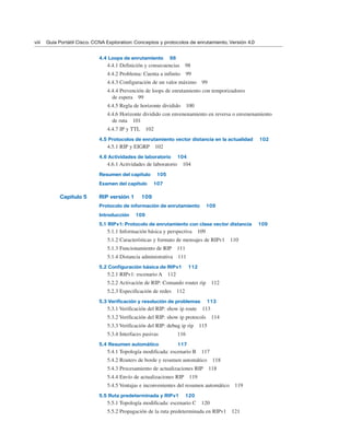 4.4 Loops de enrutamiento 98
4.4.1 Definición y consecuencias 98
4.4.2 Problema: Cuenta a infinito 99
4.4.3 Configuración de un valor máximo 99
4.4.4 Prevención de loops de enrutamiento con temporizadores
de espera 99
4.4.5 Regla de horizonte dividido 100
4.4.6 Horizonte dividido con envenenamiento en reversa o envenenamiento
de ruta 101
4.4.7 IP y TTL 102
4.5 Protocolos de enrutamiento vector distancia en la actualidad 102
4.5.1 RIP y EIGRP 102
4.6 Actividades de laboratorio 104
4.6.1 Actividades de laboratorio 104
Resumen del capítulo 105
Examen del capítulo 107
Capítulo 5 RIP versión 1 109
Protocolo de información de enrutamiento 109
Introducción 109
5.1 RIPv1: Protocolo de enrutamiento con clase vector distancia 109
5.1.1 Información básica y perspectiva 109
5.1.2 Características y formato de mensajes de RIPv1 110
5.1.3 Funcionamiento de RIP 111
5.1.4 Distancia administrativa 111
5.2 Configuración básica de RIPv1 112
5.2.1 RIPv1: escenario A 112
5.2.2 Activación de RIP: Comando router rip 112
5.2.3 Especificación de redes 112
5.3 Verificación y resolución de problemas 113
5.3.1 Verificación del RIP: show ip route 113
5.3.2 Verificación del RIP: show ip protocols 114
5.3.3 Verificación del RIP: debug ip rip 115
5.3.4 Interfaces pasivas 116
5.4 Resumen automático 117
5.4.1 Topología modificada: escenario B 117
5.4.2 Routers de borde y resumen automático 118
5.4.3 Procesamiento de actualizaciones RIP 118
5.4.4 Envío de actualizaciones RIP 119
5.4.5 Ventajas e inconvenientes del resumen automático 119
5.5 Ruta predeterminada y RIPv1 120
5.5.1 Topología modificada: escenario C 120
5.5.2 Propagación de la ruta predeterminada en RIPv1 121
viii Guía Portátil Cisco. CCNA Exploration: Conceptos y protocolos de enrutamiento, Versión 4.0
 