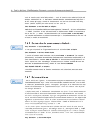84 Guía Portátil Cisco. CCNA Exploration: Conceptos y protocolos de enrutamiento, Versión 4.0
través de actualizaciones de EIGRP y desde R3 a través de actualizaciones de RIP. RIP tiene una
distancia administrativa de 120, pero EIGRP tiene una distancia administrativa más baja, igual a
90. Por lo tanto, R2 agrega a la tabla de enrutamiento la ruta detectada, utilizando el EIGRP y
reenvía todos los paquetes para la red 192.168.6.0/24 al router R1.
Haga clic en show ip rip database en la figura.
¿Qué sucede si el enlace hacia R1 deja de estar disponible? Entonces, R2 no tendrá una ruta hacia
192.168.6.0. En realidad, R2 aún tiene almacenada en la base de datos del RIP la información de
ruta del RIP para 192.168.6.0. Esto puede verificarse con el comando show ip rip database.
Este comando muestra todas las rutas RIP detectadas por R2, independientemente de si la ruta RIP
se instala en la tabla de enrutamiento.
3.4.2 Protocolos de enrutamiento dinámico
Haga clic en show ip route en la figura.
Ya sabe que estos valores de AD pueden verificarse con el comando show ip route.
Haga clic en show ip protocols en la figura.
El valor de AD también puede verificarse con el comando show ip protocols. Este comando
muestra toda la información pertinente sobre los protocolos de enrutamiento que funcionan en el
router. Analizaremos el comando show ip protocols en detalle en reiteradas oportunidades du-
rante el resto de este curso. Sin embargo, por ahora observe el resultado resaltado: R2 tiene dos
protocolos de enrutamiento indicados y el valor de AD se denomina Distance.
Haga clic en la Tabla AD, en la figura.
Observe los diferentes valores de distancia administrativa para los diversos protocolos de en-
rutamiento.
3.4.3 Rutas estáticas
Como se analizó en el capítulo 2, las rutas estáticas las ingresa un administrador que desea confi-
gurar en forma manual el mejor camino hacia el destino. Por ese motivo, las rutas estáticas tienen
un valor de AD predeterminado igual a 1. Esto significa que después de las redes conectadas direc-
tamente, que tienen un valor de AD predeterminado igual a 0, las rutas estáticas son el origen de
ruta de mayor preferencia.
En algunas situaciones, un administrador configurará una ruta estática hacia el mismo destino que
se detectó utilizando un protocolo de enrutamiento dinámico pero mediante una ruta diferente. La
ruta estática se configurará con una AD mayor que la del protocolo de enrutamiento. Si ocurre una
falla de enlace en la ruta utilizada por el protocolo de enrutamiento dinámico, la ruta ingresada por
el protocolo de enrutamiento se elimina de la tabla de enrutamiento. La ruta estática se convertirá
entonces en el único origen y se agregará automáticamente a la tabla de enrutamiento. Esto se
conoce como ruta estática flotante y se aborda en CCNP.
Una ruta estática que usa una dirección IP del siguiente salto o una interfaz de salida, tiene un
valor de AD predeterminado igual a 1. Sin embargo, el valor de AD no figura en show ip route,
cuando se configura una ruta estática con la interfaz de salida especificada. Cuando se configura
una ruta estática con una interfaz de salida, el resultado muestra a la red como conectada directa-
mente a través de esa interfaz.
Haga clic en show ip route en la figura.
 
