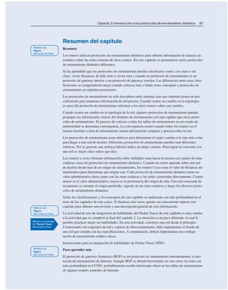 Capítulo 3: Introducción a los protocolos de enrutamiento dinámico 87
Resumen del capítulo
Resumen
Los routers utilizan protocolos de enrutamiento dinámico para obtener información de manera au-
tomática sobre las redes remotas de otros routers. En este capítulo se presentaron varios protocolos
de enrutamiento dinámico diferentes.
Ya ha aprendido que los protocolos de enrutamiento pueden clasificarse como: con clase o sin
clase, vector distancia, de link-state o vector ruta y cuando un protocolo de enrutamiento es un
protocolo de gateway interior o un protocolo de gateway exterior. Las diferencias entre estas clasi-
ficaciones se comprenderán mejor cuando conozca más a fondo estos conceptos y protocolos de
enrutamiento en capítulos posteriores.
Los protocolos de enrutamiento no sólo descubren redes remotas sino que también tienen un pro-
cedimiento para mantener información de red precisa. Cuando ocurre un cambio en la topología,
es tarea del protocolo de enrutamiento informar a los otros routers sobre este cambio.
Cuando ocurre un cambio en la topología de la red, algunos protocolos de enrutamiento pueden
propagar esa información a través del dominio de enrutamiento con más rapidez que otros proto-
colos de enrutamiento. El proceso de colocar a todas las tablas de enrutamiento en un estado de
uniformidad se denomina convergencia. La convergencia ocurre cuando todos los routers en el
mismo dominio o área de enrutamiento tienen información completa y precisa sobre la red.
Los protocolos de enrutamiento usan métricas para determinar el mejor camino o la ruta más corta
para llegar a una red de destino. Diferentes protocolos de enrutamiento pueden usar diferentes
métricas. Por lo general, una métrica inferior indica un mejor camino. Para lograr la conexión con
una red es mejor cinco saltos que diez.
Los routers a veces obtienen información sobre múltiples rutas hacia la misma red a partir de rutas
estáticas como de protocolos de enrutamiento dinámico. Cuando un router aprende sobre una red
de destino desde más de un origen de enrutamiento, los routers Cisco usan el valor de distancia ad-
ministrativa para determinar qué origen usar. Cada protocolo de enrutamiento dinámico tiene un
valor administrativo único junto con las rutas estáticas y las redes conectadas directamente. Cuanto
menor es el valor administrativo, mayor es la preferencia del origen de ruta. Una red conectada di-
rectamente es siempre el origen preferido, seguido de las rutas estáticas y luego los diversos proto-
colos de enrutamiento dinámico.
Todas las clasificaciones y los conceptos de este capítulo se analizarán con más profundidad en el
resto de los capítulos de este curso. Al finalizar este curso, quizás sea conveniente repasar este
capítulo para obtener una revisión y una descripción general de esta información.
La Actividad de reto de integración de habilidades del Packet Tracer de este capítulo es muy similar
a la actividad que se completó al final del capítulo 2. La situación es un poco diferente, lo cual le
permite practicar mejor sus habilidades. En esta actividad, construye una red desde el principio.
Comenzando con requisitos de red y espacio de direccionamiento, debe implementar el diseño de
una red que cumpla con las especificaciones. A continuación, deberá implementar una configu-
ración de enrutamiento estático eficaz.
Instrucciones para la integración de habilidades de Packet Tracer (PDF).
Para aprender más
El protocolo de gateway fronterizo (BGP) es un protocolo de enrutamiento interautónomo, el pro-
tocolo de enrutamiento de Internet. Aunque BGP se aborda brevemente en este curso (se trata con
más profundidad en CCNP), probablemente resulte interesante observar las tablas de enrutamiento
de algunos routers centrales de Internet.
 