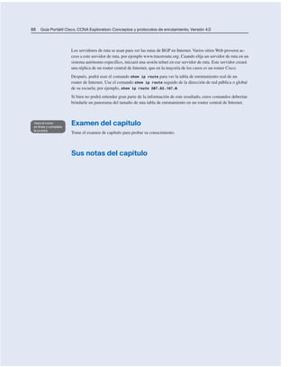 88 Guía Portátil Cisco. CCNA Exploration: Conceptos y protocolos de enrutamiento, Versión 4.0
Los servidores de ruta se usan para ver las rutas de BGP en Internet. Varios sitios Web proveen ac-
ceso a este servidor de ruta, por ejemplo www.traceroute.org. Cuando elija un servidor de ruta en un
sistema autónomo específico, iniciará una sesión telnet en ese servidor de ruta. Este servidor creará
una réplica de un router central de Internet, que en la mayoría de los casos es un router Cisco.
Después, podrá usar el comando show ip route para ver la tabla de enrutamiento real de un
router de Internet. Use el comando show ip route seguido de la dirección de red pública o global
de su escuela; por ejemplo, show ip route 207.62.187.0.
Si bien no podrá entender gran parte de la información de este resultado, estos comandos deberían
brindarle un panorama del tamaño de una tabla de enrutamiento en un router central de Internet.
Examen del capítulo
Tome el examen de capítulo para probar su conocimiento.
Sus notas del capítulo
 