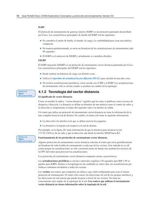90 Guía Portátil Cisco. CCNA Exploration: Conceptos y protocolos de enrutamiento, Versión 4.0
IGRP
El protocolo de enrutamiento de gateway interior (IGRP) es un protocolo patentado desarrollado
por Cisco. Las características principales de diseño del IGRP son las siguientes:
■ Se considera el ancho de banda, el retardo, la carga y la confiabilidad para crear una métrica
compuesta.
■ De manera predeterminada, se envía un broadcast de las actualizaciones de enrutamiento cada
90 segundos.
■ El IGRP es el antecesor de EIGRP y actualmente se considera obsoleto.
EIGRP
El IGRP mejorado (EIGRP) es un protocolo de enrutamiento vector distancia patentado por Cisco.
Las características principales del EIGRP son las siguientes:
■ Puede realizar un balanceo de carga con distinto costo.
■ Utiliza el Algoritmo de actualización por difusión (DUAL) para calcular la ruta más corta.
■ No existen actualizaciones periódicas, como sucede con el RIP y el IGRP. Las actualizaciones
de enrutamiento sólo se envían cuando se produce un cambio en la topología.
4.1.2 Tecnología del vector distancia
El significado de vector distancia
Como su nombre lo indica, “vector distancia” significa que las rutas se publican como vectores de
distancia y dirección. La distancia se define en términos de una métrica como el conteo de saltos y
la dirección es simplemente el router del siguiente salto o la interfaz de salida.
Un router que utiliza un protocolo de enrutamiento vector distancia no tiene la información de la
ruta completa hasta la red de destino. En cambio, el router sólo tiene la siguiente información:
■ La dirección o la interfaz en la que se deben reenviar los paquetes.
■ La distancia o la lejanía con respecto a la red de destino.
Por ejemplo, en la figura, R1 tiene información de que la distancia para alcanzar la red
172.16.3.0/24 es de un salto y que la dirección sale desde la interfaz S0/0/0 hacia R2.
Funcionamiento de los protocolos de enrutamiento vector distancia
Algunos protocolos de enrutamiento vector distancia solicitan al router que envíe periódicamente
un broadcast de toda la tabla de enrutamiento a cada uno de los vecinos. Este método no es efi-
ciente porque las actualizaciones no sólo consumen ancho de banda sino también los recursos de
la CPU del router para procesar las actualizaciones.
Los protocolos de enrutamiento vector distancia comparten ciertas características.
Las actualizaciones periódicas se envían a intervalos regulares (30 segundos para RIP y 90 se-
gundos para IGRP). Incluso si la topología no ha cambiado en varios días, las actualizaciones pe-
riódicas continúan enviándose a todos los vecinos.
Los vecinos son routers que comparten un enlace y que están configurados para usar el mismo
protocolo de enrutamiento. El router sólo conoce las direcciones de red de sus propias interfaces y
las direcciones de red remota que puede alcanzar a través de sus vecinos. No tiene un
conocimiento más amplio de la topología de la red. Los routers que utilizan el enrutamiento
vector distancia no tienen información sobre la topología de la red.
 